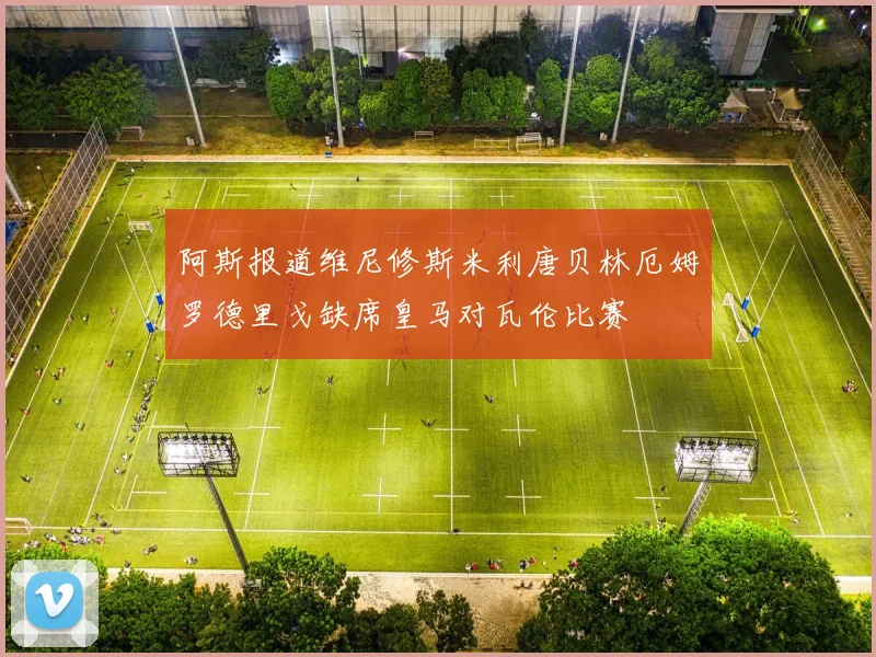 阿斯报道维尼修斯米利唐贝林厄姆罗德里戈缺席皇马对瓦伦比赛
