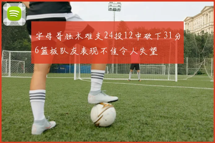 字母哥独木难支24投12中砍下31分6篮板队友表现不佳令人失望