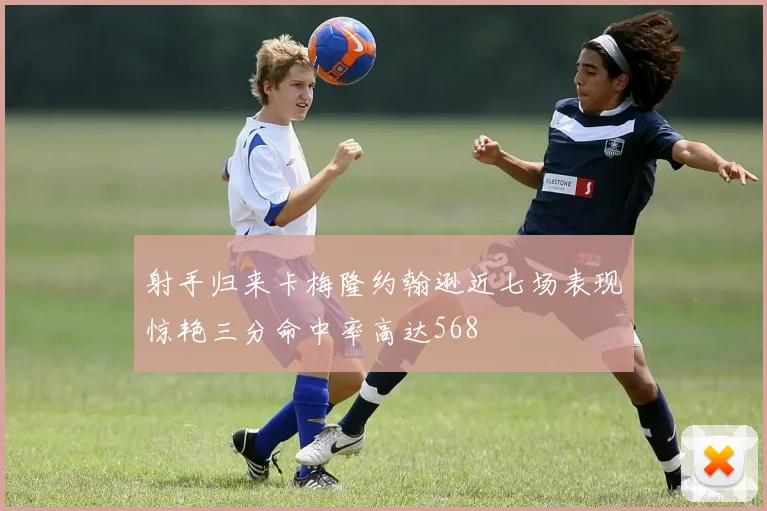 射手归来卡梅隆约翰逊近七场表现惊艳三分命中率高达568