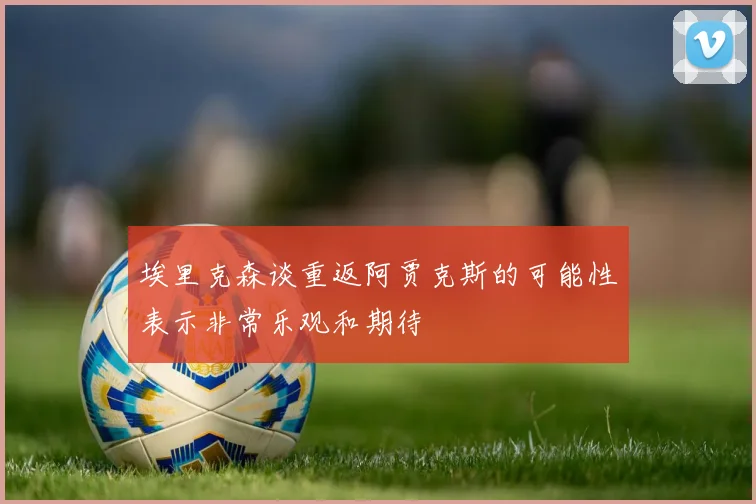 埃里克森谈重返阿贾克斯的可能性表示非常乐观和期待