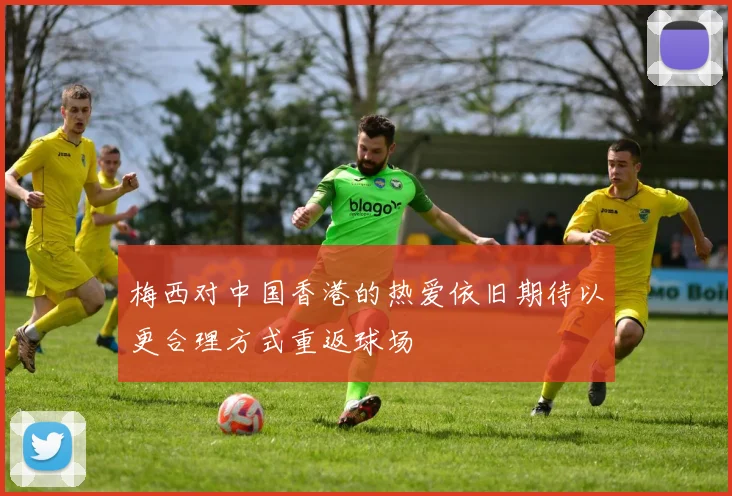 梅西对中国香港的热爱依旧期待以更合理方式重返球场