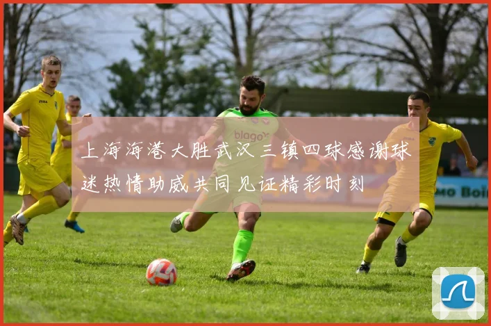 上海海港大胜武汉三镇四球感谢球迷热情助威共同见证精彩时刻