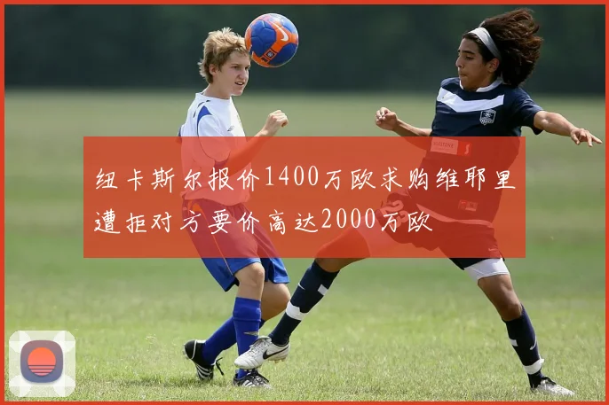 纽卡斯尔报价1400万欧求购维耶里遭拒对方要价高达2000万欧