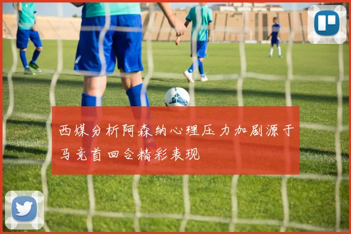 西媒分析阿森纳心理压力加剧源于马竞首回合精彩表现