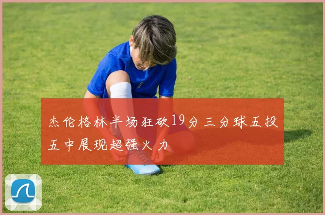 杰伦格林半场狂砍19分三分球五投五中展现超强火力