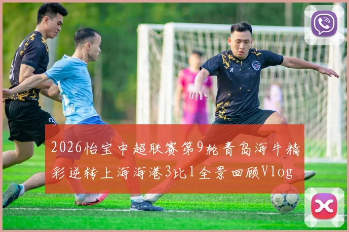 2026怡宝中超联赛第9轮青岛海牛精彩逆转上海海港3比1全景回顾Vlog