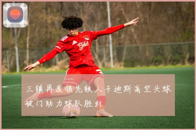 三镇再度领先铁人卡迪斯高空头球破门助力球队胜利