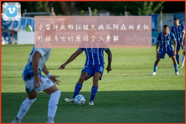 小雷评论维拉错失施压阿森纳良机外租马伦的原因令人费解