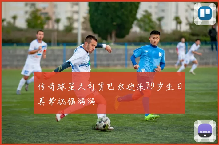传奇球星天勾贾巴尔迎来79岁生日真挚祝福满满
