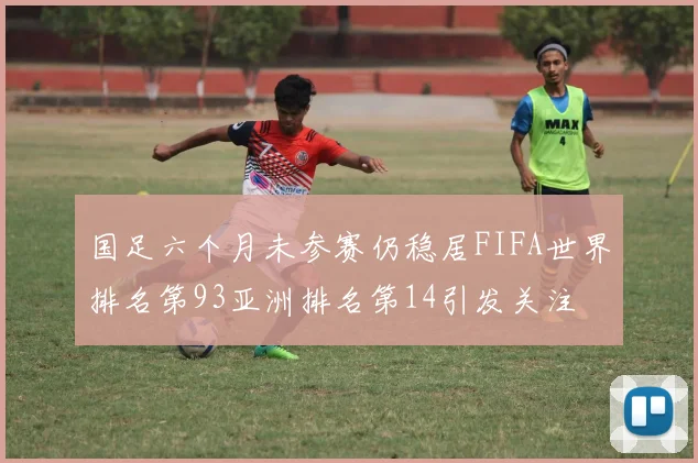 国足六个月未参赛仍稳居FIFA世界排名第93亚洲排名第14引发关注