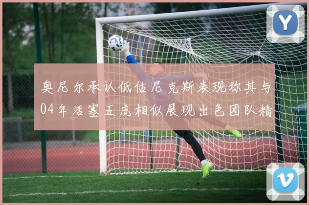 奥尼尔承认低估尼克斯表现称其与04年活塞五虎相似展现出色团队精神