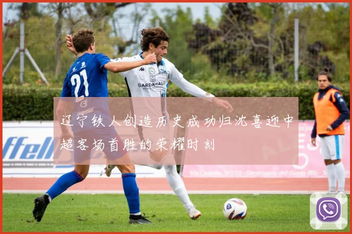 辽宁铁人创造历史成功归沈喜迎中超客场首胜的荣耀时刻