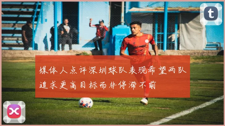 媒体人点评深圳球队表现希望两队追求更高目标而非停滞不前