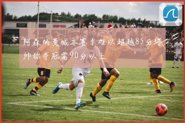 阿森纳曼城本赛季难以超越85分塔帅称夺冠需90分以上