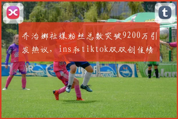 乔治娜社媒粉丝总数突破9200万引发热议，ins和tiktok双双创佳绩