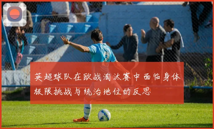 英超球队在欧战淘汰赛中面临身体极限挑战与统治地位的反思