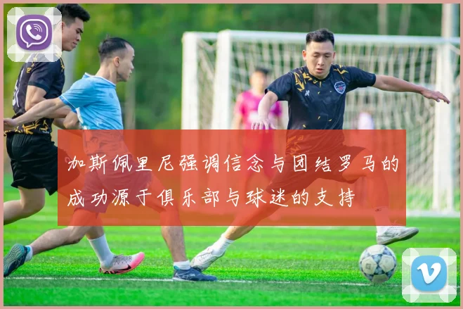 加斯佩里尼强调信念与团结罗马的成功源于俱乐部与球迷的支持