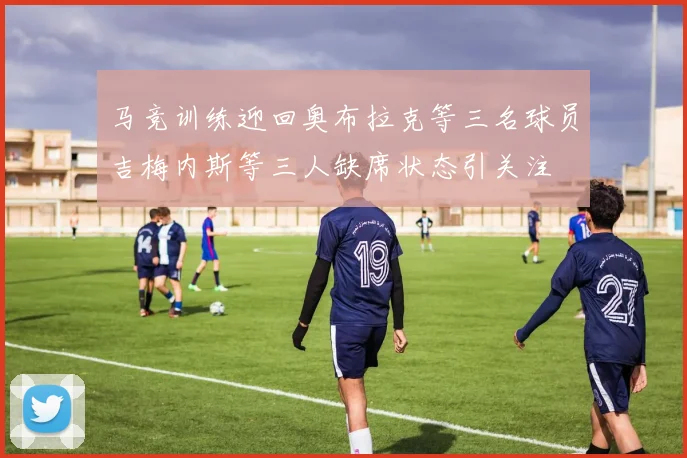 马竞训练迎回奥布拉克等三名球员吉梅内斯等三人缺席状态引关注