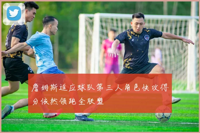 詹姆斯适应球队第三人角色快攻得分依然领跑全联盟
